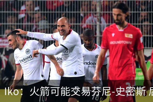 Iko：火箭可能交易芬尼-史密斯 后者在联盟中引起了相当多的兴趣